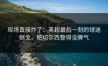 现场直接炸了：英超最后一刻的球迷倒戈，把切尔西整得没脾气