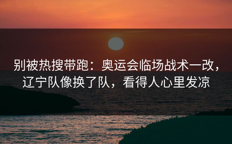 别被热搜带跑：奥运会临场战术一改，辽宁队像换了队，看得人心里发凉  第1张
