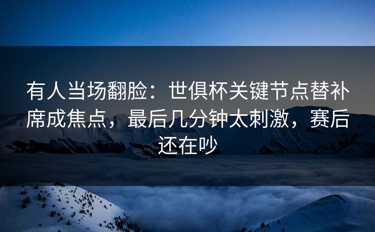 有人当场翻脸：世俱杯关键节点替补席成焦点，最后几分钟太刺激，赛后还在吵  第1张