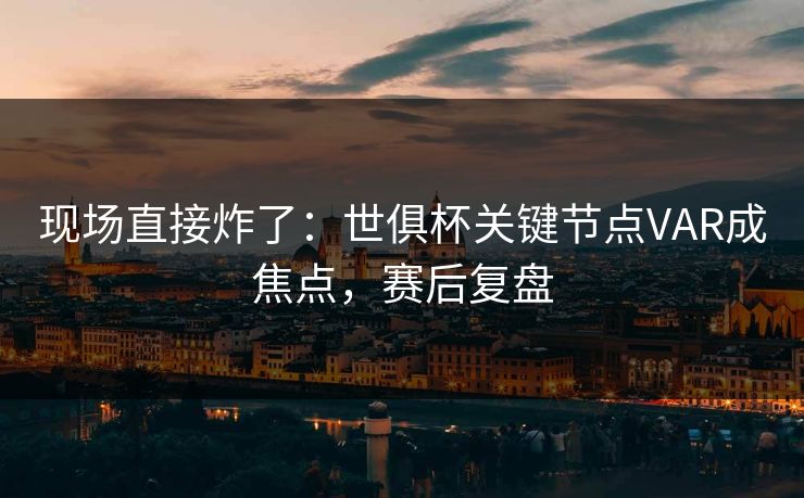 现场直接炸了：世俱杯关键节点VAR成焦点，赛后复盘  第1张