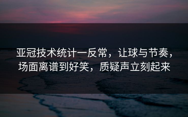 亚冠技术统计一反常，让球与节奏，场面离谱到好笑，质疑声立刻起来  第1张