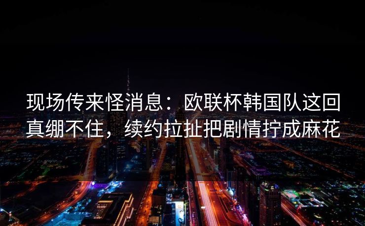 现场传来怪消息：欧联杯韩国队这回真绷不住，续约拉扯把剧情拧成麻花  第1张
