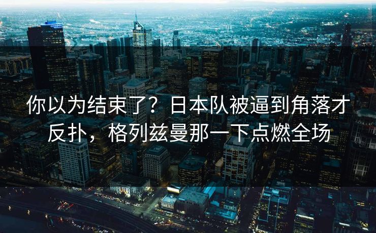 你以为结束了？日本队被逼到角落才反扑，格列兹曼那一下点燃全场  第1张