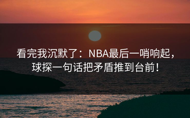 看完我沉默了：NBA最后一哨响起，球探一句话把矛盾推到台前！  第1张