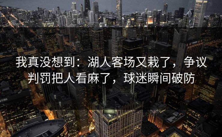 我真没想到：湖人客场又栽了，争议判罚把人看麻了，球迷瞬间破防