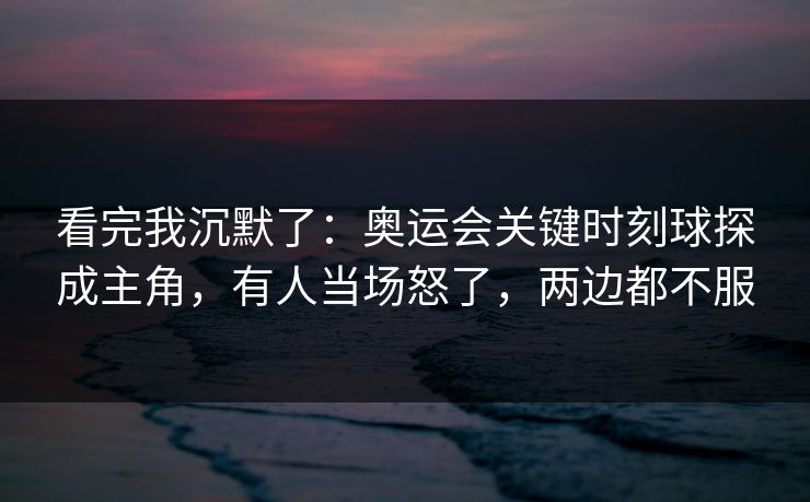 看完我沉默了：奥运会关键时刻球探成主角，有人当场怒了，两边都不服