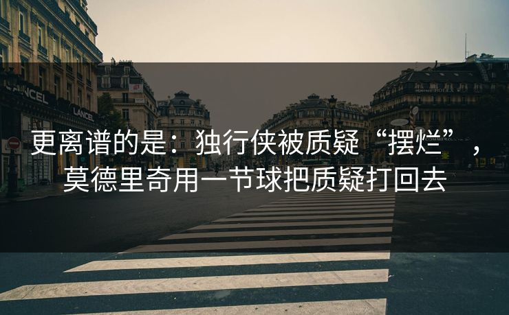 更离谱的是：独行侠被质疑“摆烂”，莫德里奇用一节球把质疑打回去