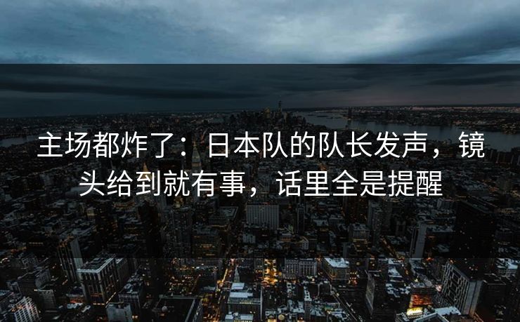 主场都炸了：日本队的队长发声，镜头给到就有事，话里全是提醒