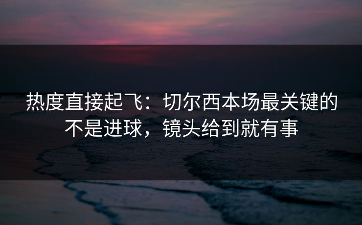 热度直接起飞：切尔西本场最关键的不是进球，镜头给到就有事  第1张
