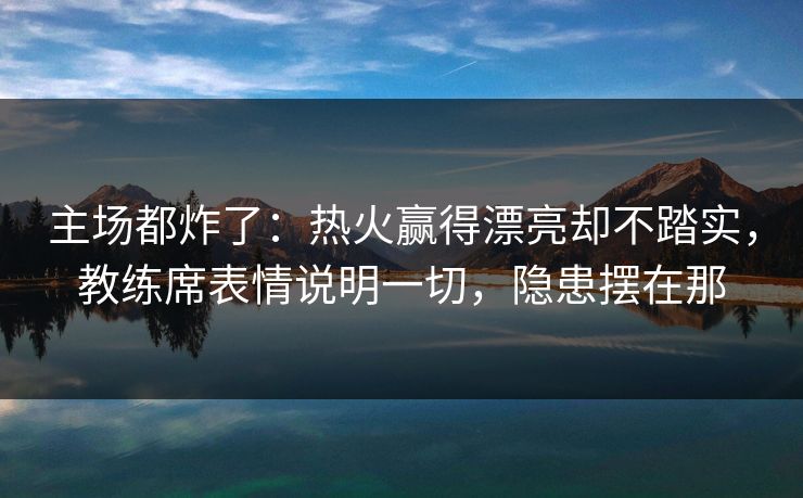 主场都炸了：热火赢得漂亮却不踏实，教练席表情说明一切，隐患摆在那  第1张