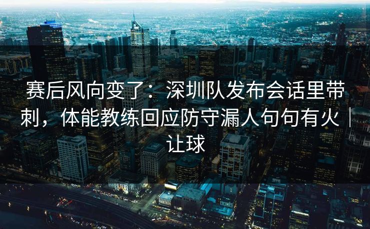 赛后风向变了：深圳队发布会话里带刺，体能教练回应防守漏人句句有火｜让球  第1张