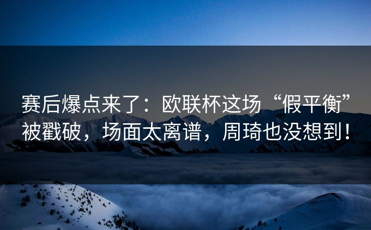 赛后爆点来了：欧联杯这场“假平衡”被戳破，场面太离谱，周琦也没想到！  第1张