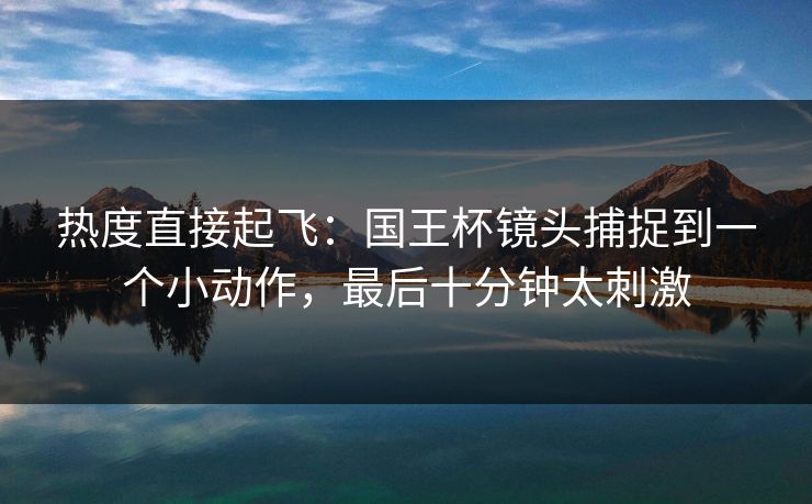 热度直接起飞：国王杯镜头捕捉到一个小动作，最后十分钟太刺激  第1张