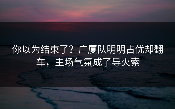 你以为结束了？广厦队明明占优却翻车，主场气氛成了导火索  第1张