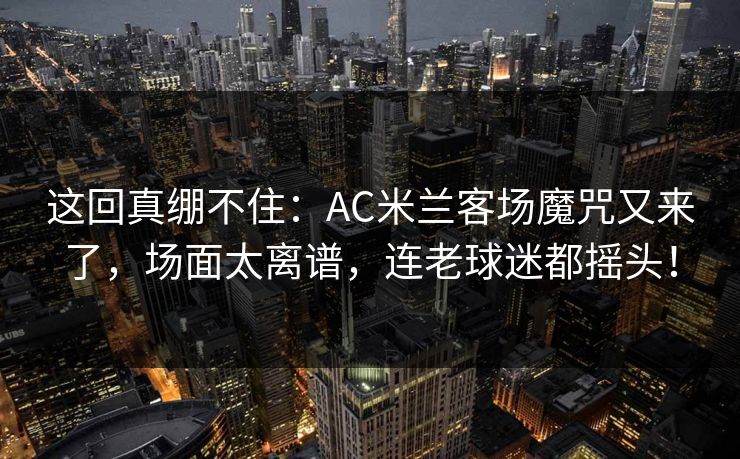 这回真绷不住：AC米兰客场魔咒又来了，场面太离谱，连老球迷都摇头！  第1张