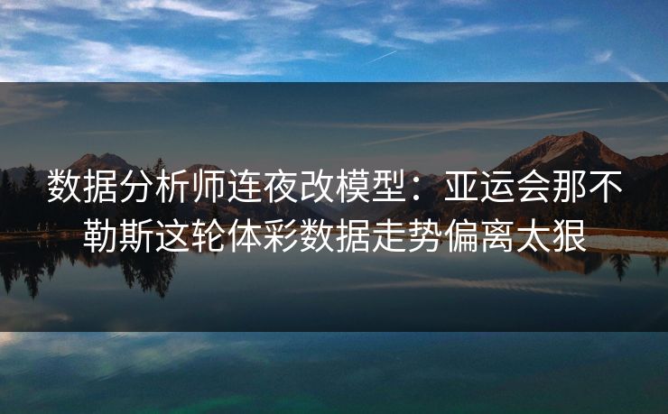 数据分析师连夜改模型：亚运会那不勒斯这轮体彩数据走势偏离太狠  第1张