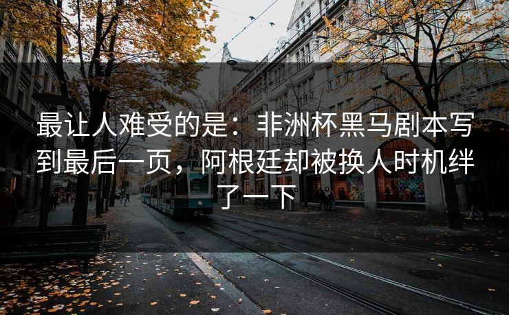 最让人难受的是：非洲杯黑马剧本写到最后一页，阿根廷却被换人时机绊了一下  第1张