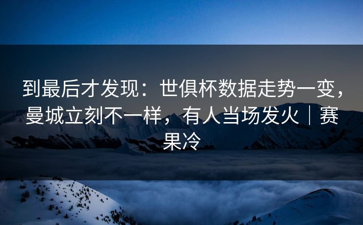 到最后才发现：世俱杯数据走势一变，曼城立刻不一样，有人当场发火｜赛果冷  第1张