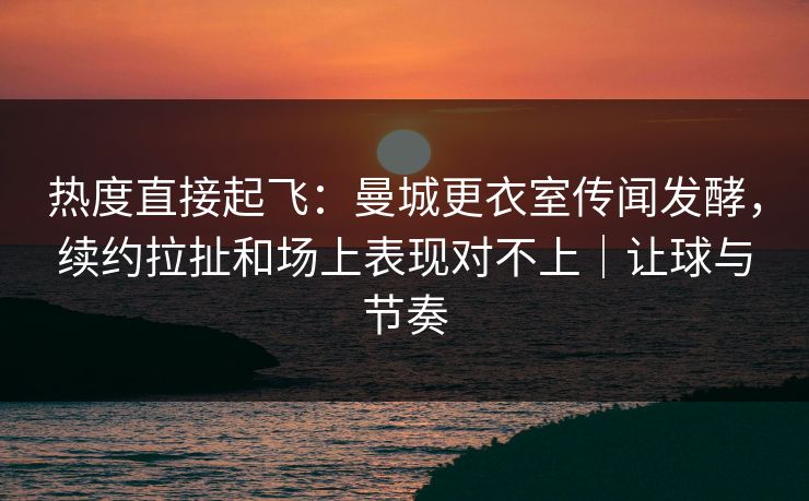 热度直接起飞：曼城更衣室传闻发酵，续约拉扯和场上表现对不上｜让球与节奏  第1张
