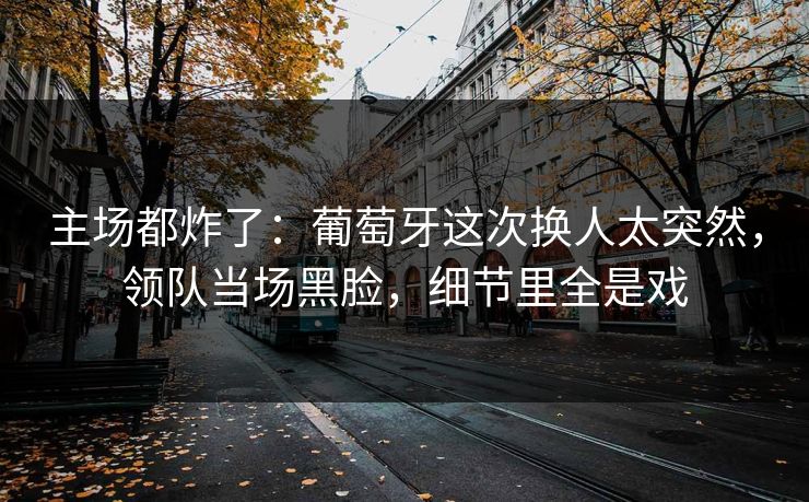 主场都炸了：葡萄牙这次换人太突然，领队当场黑脸，细节里全是戏  第1张