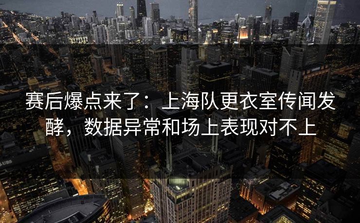 赛后爆点来了：上海队更衣室传闻发酵，数据异常和场上表现对不上  第1张