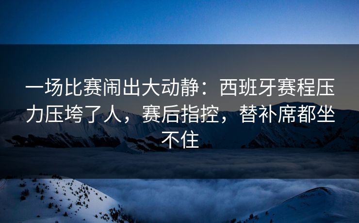 一场比赛闹出大动静：西班牙赛程压力压垮了人，赛后指控，替补席都坐不住  第1张