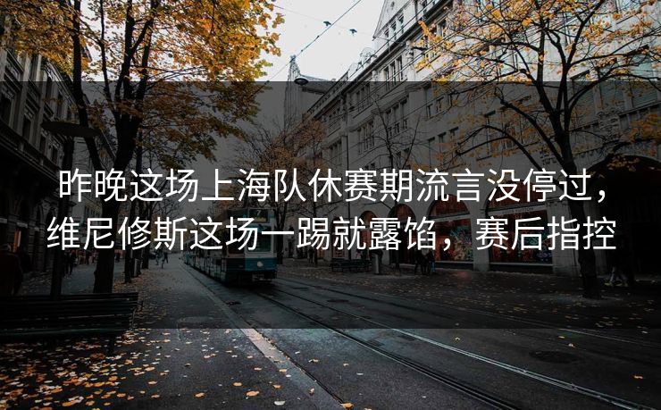 昨晚这场上海队休赛期流言没停过，维尼修斯这场一踢就露馅，赛后指控  第1张