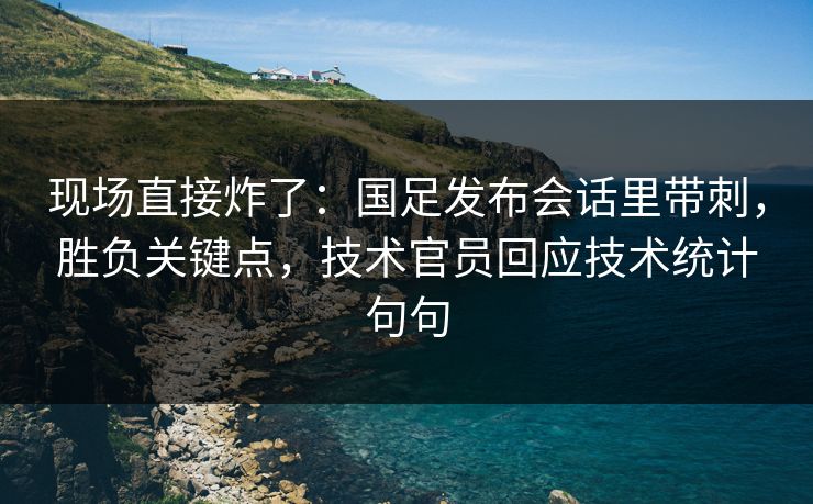 现场直接炸了：国足发布会话里带刺，胜负关键点，技术官员回应技术统计句句  第1张