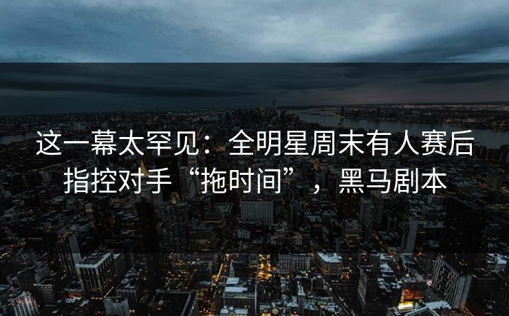 这一幕太罕见：全明星周末有人赛后指控对手“拖时间”，黑马剧本  第1张