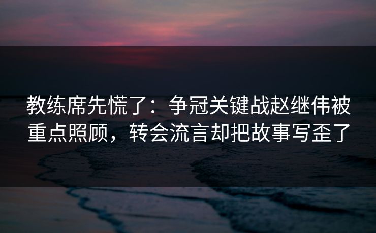 教练席先慌了：争冠关键战赵继伟被重点照顾，转会流言却把故事写歪了