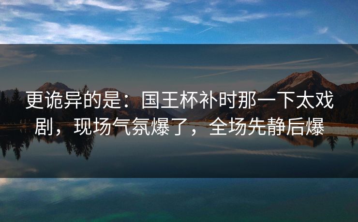更诡异的是：国王杯补时那一下太戏剧，现场气氛爆了，全场先静后爆