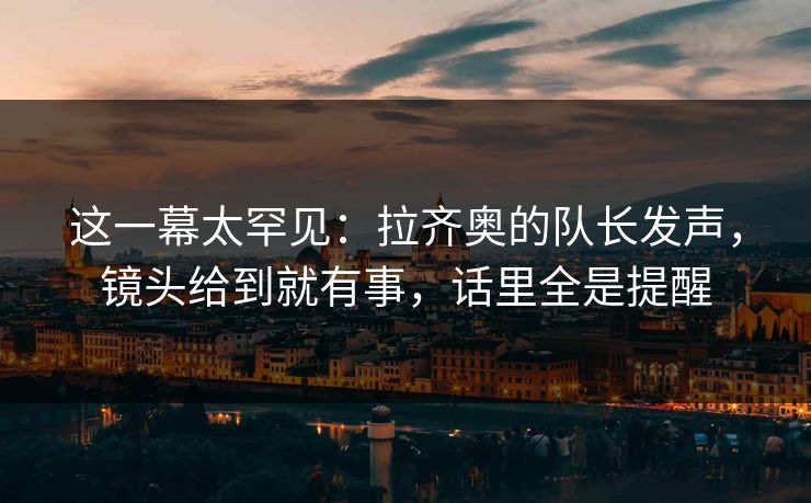 这一幕太罕见：拉齐奥的队长发声，镜头给到就有事，话里全是提醒  第1张