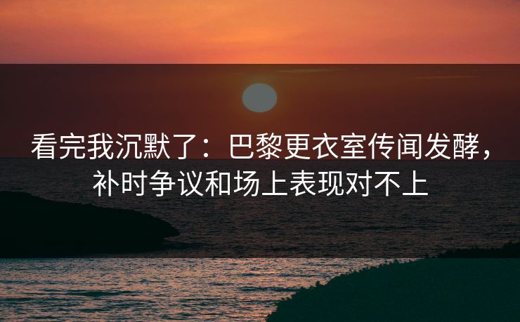 看完我沉默了：巴黎更衣室传闻发酵，补时争议和场上表现对不上  第1张