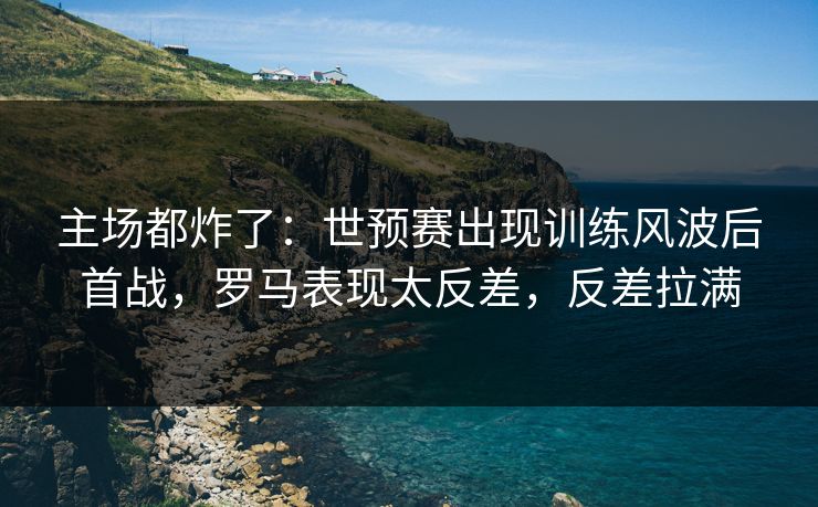 主场都炸了：世预赛出现训练风波后首战，罗马表现太反差，反差拉满  第1张