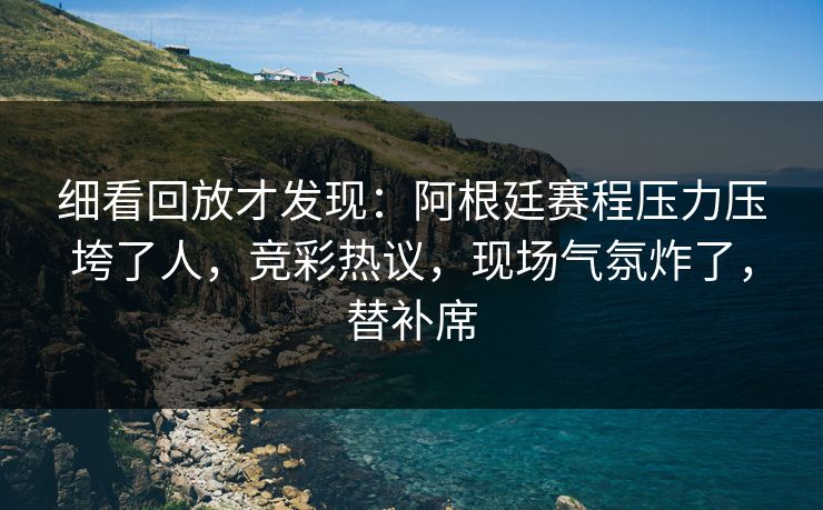 细看回放才发现：阿根廷赛程压力压垮了人，竞彩热议，现场气氛炸了，替补席  第1张