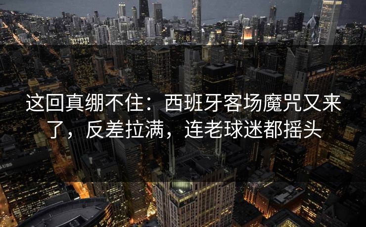 这回真绷不住：西班牙客场魔咒又来了，反差拉满，连老球迷都摇头  第1张