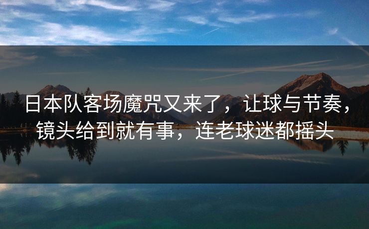 日本队客场魔咒又来了，让球与节奏，镜头给到就有事，连老球迷都摇头  第1张