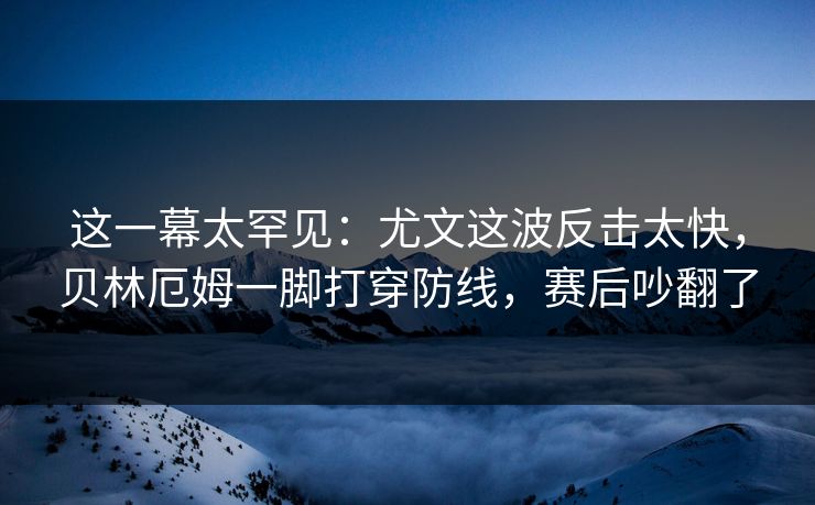 这一幕太罕见：尤文这波反击太快，贝林厄姆一脚打穿防线，赛后吵翻了