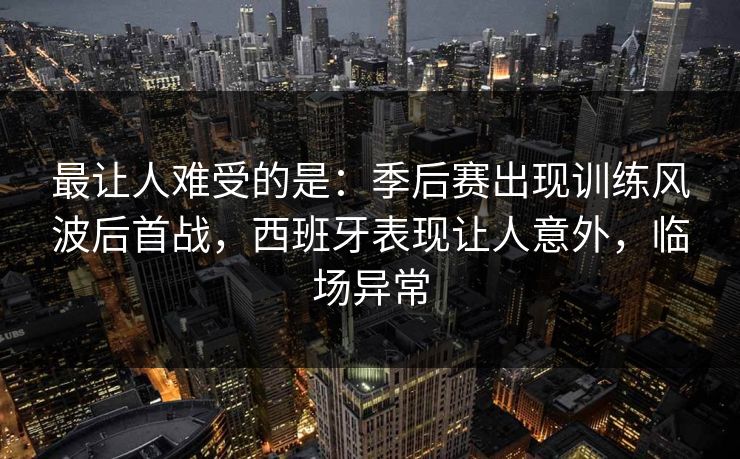 最让人难受的是:季后赛出现训练风波后首战,西班牙表现让人意外,临场异常 最让人难受的是:季后赛出现训练风波后首战,西班牙表现让人意外,临场异常